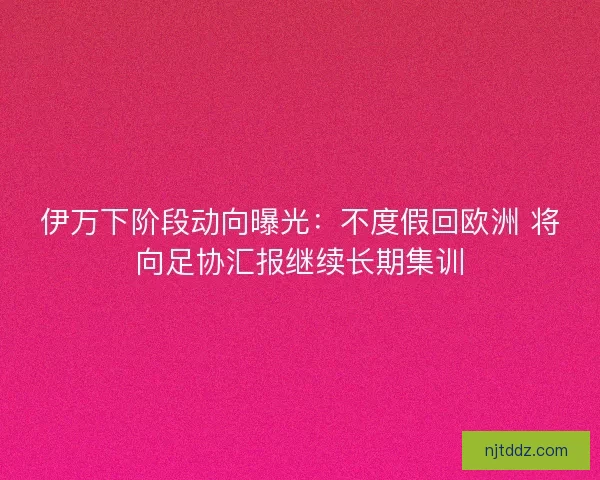 伊万下阶段动向曝光：不度假回欧洲 将向足协汇报继续长期集训