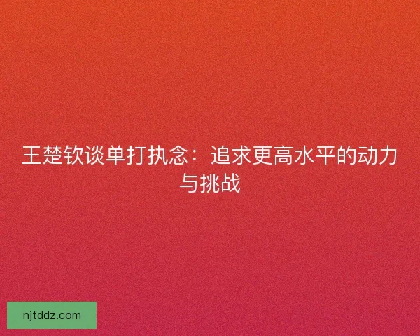 王楚钦谈单打执念：追求更高水平的动力与挑战