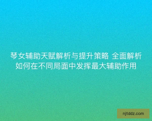 琴女辅助天赋解析与提升策略 全面解析如何在不同局面中发挥最大辅助作用