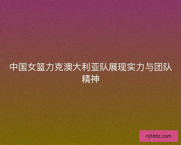 中国女篮力克澳大利亚队展现实力与团队精神