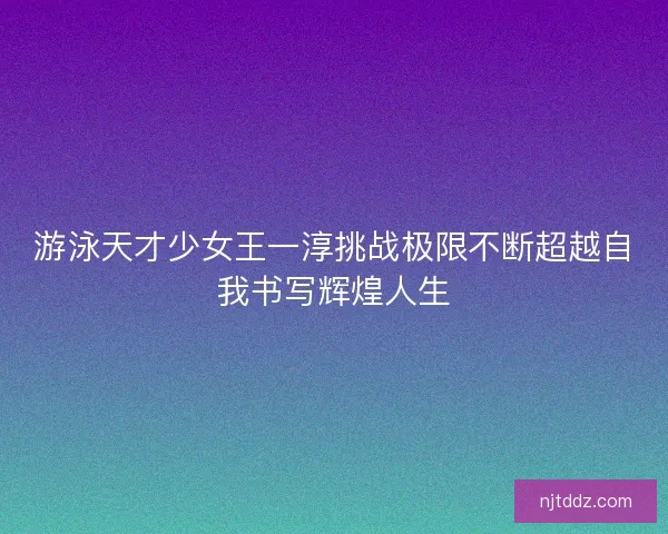 游泳天才少女王一淳挑战极限不断超越自我书写辉煌人生
