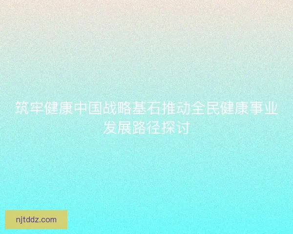 筑牢健康中国战略基石推动全民健康事业发展路径探讨