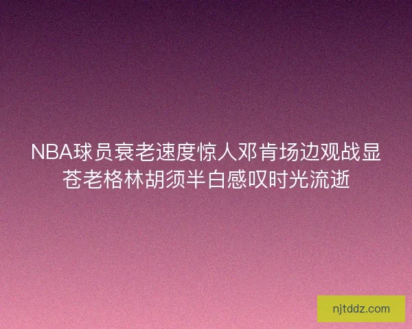 NBA球员衰老速度惊人邓肯场边观战显苍老格林胡须半白感叹时光流逝