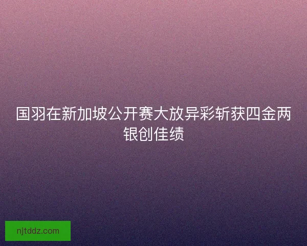 国羽在新加坡公开赛大放异彩斩获四金两银创佳绩