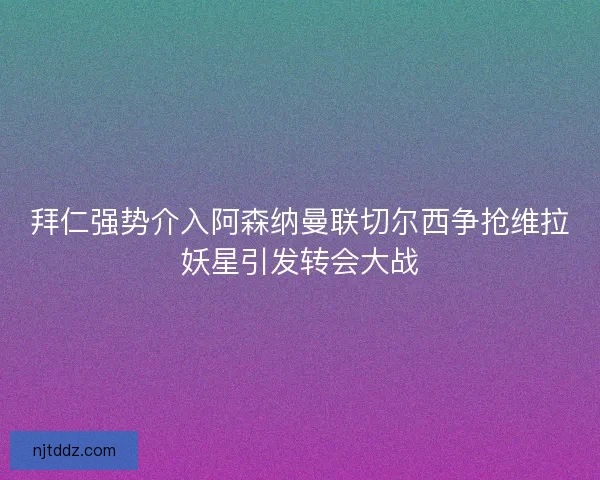 拜仁强势介入阿森纳曼联切尔西争抢维拉妖星引发转会大战