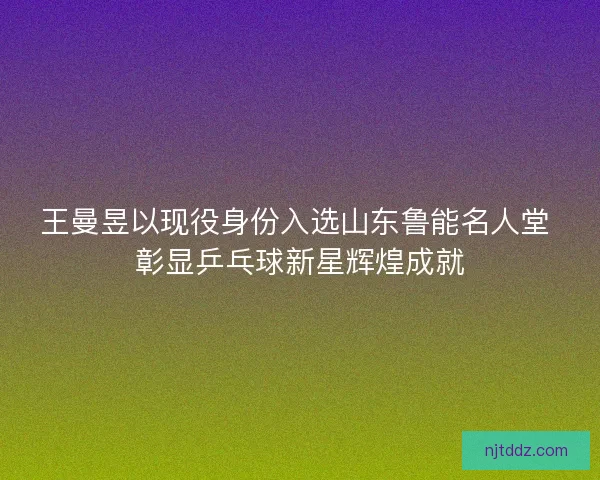 王曼昱以现役身份入选山东鲁能名人堂 彰显乒乓球新星辉煌成就