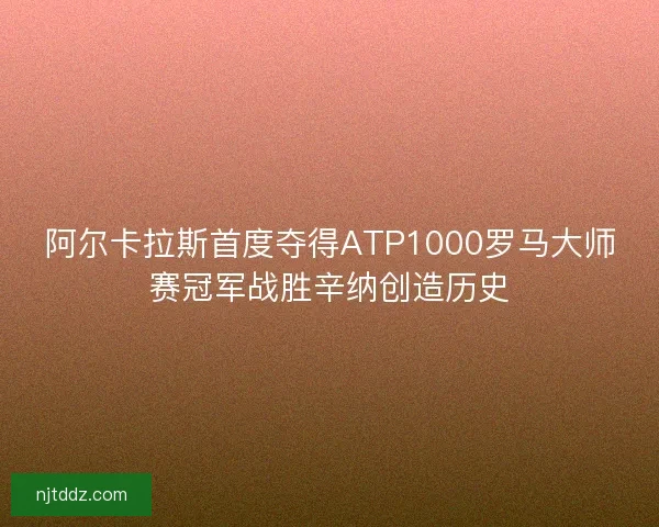 阿尔卡拉斯首度夺得ATP1000罗马大师赛冠军战胜辛纳创造历史