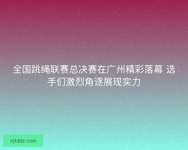 全国跳绳联赛总决赛在广州精彩落幕 选手们激烈角逐展现实力