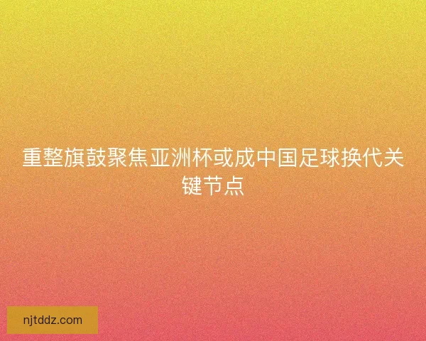 重整旗鼓聚焦亚洲杯或成中国足球换代关键节点