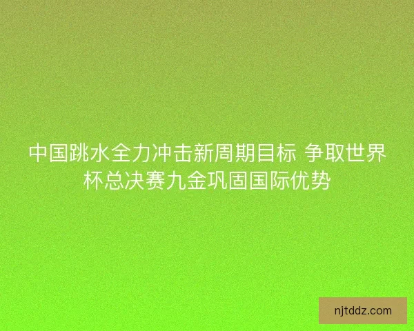 中国跳水全力冲击新周期目标 争取世界杯总决赛九金巩固国际优势