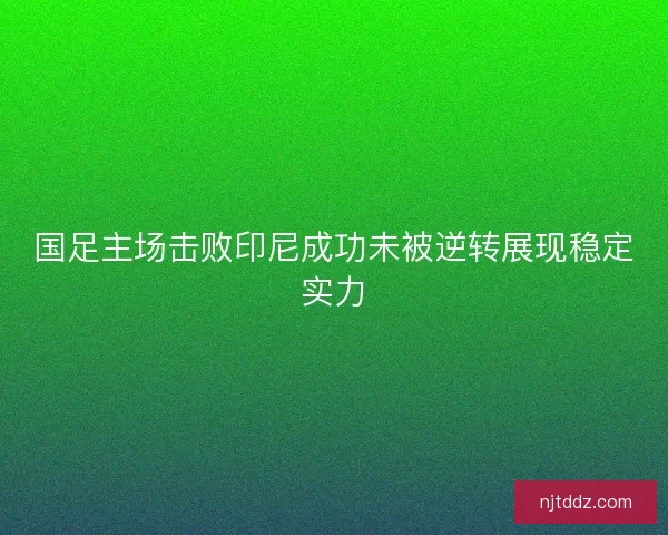 国足主场击败印尼成功未被逆转展现稳定实力