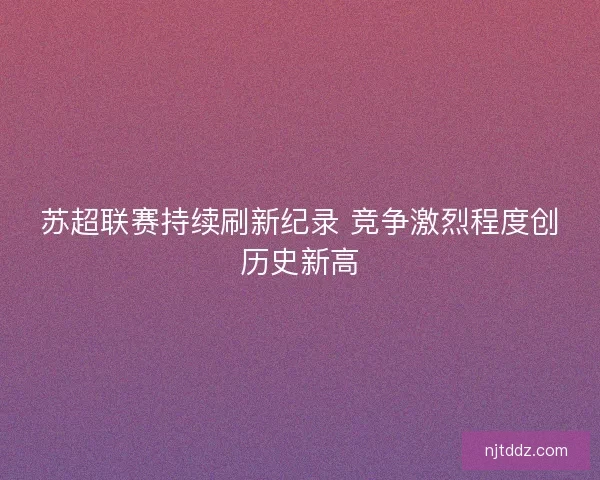 苏超联赛持续刷新纪录 竞争激烈程度创历史新高 苏超联赛持续刷新纪录 竞争激烈程度创历史新高