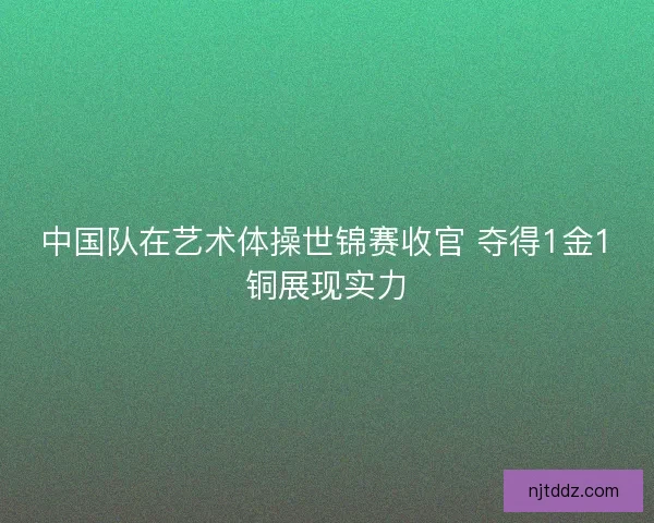 中国队在艺术体操世锦赛收官 夺得1金1铜展现实力