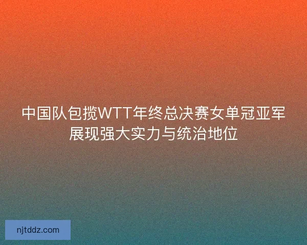 中国队包揽WTT年终总决赛女单冠亚军展现强大实力与统治地位