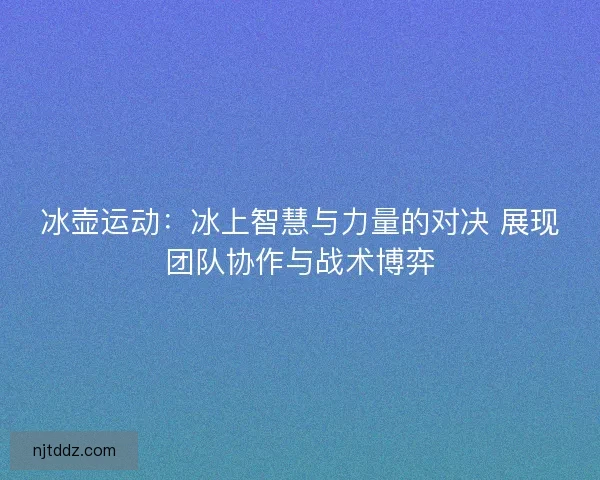 冰壶运动:冰上智慧与力量的对决 展现团队协作与战术博弈 冰壶运动:冰上智慧与力量的对决 展现团队协作与战术博弈