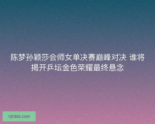 陈梦孙颖莎会师女单决赛巅峰对决 谁将揭开乒坛金色荣耀最终悬念