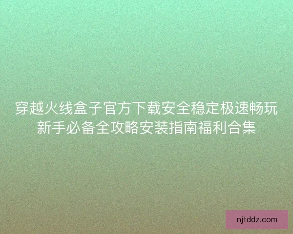 穿越火线盒子官方下载安全稳定极速畅玩新手必备全攻略安装指南福利合集 穿越火线盒子官方下载安全稳定极速畅玩新手必备全攻略安装指南福利合集