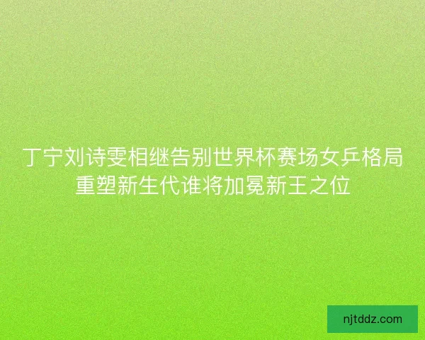丁宁刘诗雯相继告别世界杯赛场女乒格局重塑新生代谁将加冕新王之位